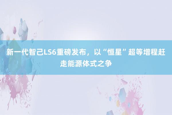 新一代智己LS6重磅发布,以“恒星”超等增程赶走能源体式之争